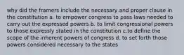 why did the framers include the necessary and proper clause in the constitution a. to empower congress to pass laws needed to carry out the expressed powers b. to limit congressional powers to those expressly stated in the constitution c.to define the scope of the inherent powers of congress d. to set forth those powers considered necessary to the states