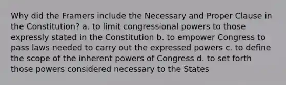 Why did the Framers include the Necessary and Proper Clause in the Constitution? a. to limit congressional powers to those expressly stated in the Constitution b. to empower Congress to pass laws needed to carry out the expressed powers c. to define the scope of the inherent powers of Congress d. to set forth those powers considered necessary to the States