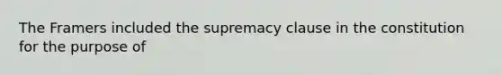 The Framers included the supremacy clause in the constitution for the purpose of