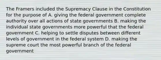 The Framers included the Supremacy Clause in the Constitution for the purpose of A. giving the federal government complete authority over all actions of state governments B. making the individual state governments more powerful that the federal government C. helping to settle disputes between different levels of government in the federal system D. making the supreme court the most powerful branch of the federal government