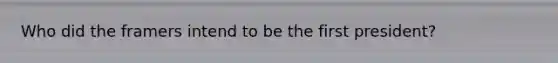 Who did the framers intend to be the first president?