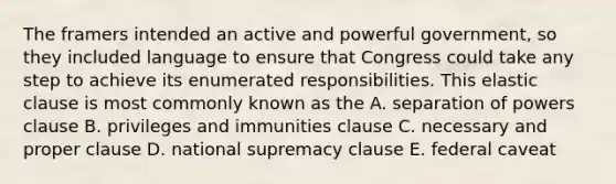 The framers intended an active and powerful government, so they included language to ensure that Congress could take any step to achieve its enumerated responsibilities. This elastic clause is most commonly known as the A. separation of powers clause B. privileges and immunities clause C. necessary and proper clause D. national supremacy clause E. federal caveat