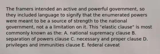 The framers intended an active and powerful government, so they included language to signify that the enumerated powers were meant to be a source of strength to the national government, not a a limitation on it. This "elastic clause" is most commonly known as the: A. national supremacy clause B. separation of powers clause C. necessary and proper clause D. privileges and immunities clause E. federal caveat