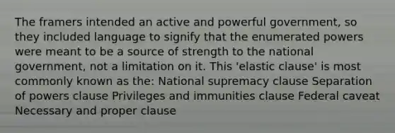 The framers intended an active and powerful government, so they included language to signify that the enumerated powers were meant to be a source of strength to the national government, not a limitation on it. This 'elastic clause' is most commonly known as the: National supremacy clause Separation of powers clause Privileges and immunities clause Federal caveat Necessary and proper clause