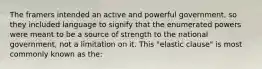 The framers intended an active and powerful government, so they included language to signify that the enumerated powers were meant to be a source of strength to the national government, not a limitation on it. This "elastic clause" is most commonly known as the: