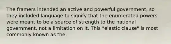 The framers intended an active and powerful government, so they included language to signify that the enumerated powers were meant to be a source of strength to the national government, not a limitation on it. This "elastic clause" is most commonly known as the: