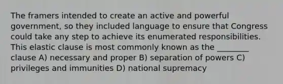 The framers intended to create an active and powerful government, so they included language to ensure that Congress could take any step to achieve its enumerated responsibilities. This elastic clause is most commonly known as the ________ clause A) necessary and proper B) separation of powers C) privileges and immunities D) national supremacy