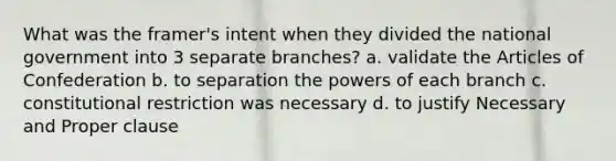 What was the framer's intent when they divided the national government into 3 separate branches? a. validate the Articles of Confederation b. to separation the powers of each branch c. constitutional restriction was necessary d. to justify Necessary and Proper clause