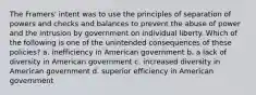 The Framers' intent was to use the principles of separation of powers and checks and balances to prevent the abuse of power and the intrusion by government on individual liberty. Which of the following is one of the unintended consequences of these policies? a. inefficiency in American government b. a lack of diversity in American government c. increased diversity in American government d. superior efficiency in American government