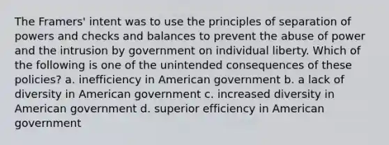 The Framers' intent was to use the principles of separation of powers and checks and balances to prevent the abuse of power and the intrusion by government on individual liberty. Which of the following is one of the unintended consequences of these policies? a. inefficiency in American government b. a lack of diversity in American government c. increased diversity in American government d. superior efficiency in American government