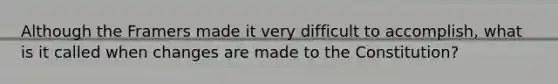 Although the Framers made it very difficult to accomplish, what is it called when changes are made to the Constitution?
