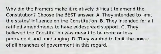 Why did the Framers make it relatively difficult to amend the Constitution? Choose the BEST answer. A. They intended to limit the states' influence on the Constitution. B. They intended for all ratified amendments to have widespread support. C. They believed the Constitution was meant to be more or less permanent and unchanging. D. They wanted to limit the power of all branches of government in this regard.