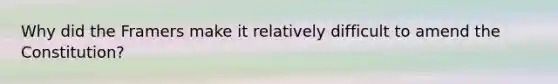 Why did the Framers make it relatively difficult to amend the Constitution?