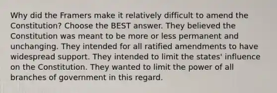 Why did the Framers make it relatively difficult to amend the Constitution? Choose the BEST answer. They believed the Constitution was meant to be more or less permanent and unchanging. They intended for all ratified amendments to have widespread support. They intended to limit the states' influence on the Constitution. They wanted to limit the power of all branches of government in this regard.