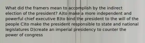 What did the framers mean to accomplish by the indirect election of the president? A)to make a more independent and powerful chief executive B)to bind the president to the will of the people C)to make the president responsible to state and national legislatures D)create an imperial presidency to counter the power of congress