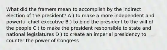 What did the framers mean to accomplish by the indirect election of the president? A）to make a more independent and powerful chief executive B）to bind the president to the will of the people C）to make the president responsible to state and national legislatures D）to create an imperial presidency to counter the power of Congress