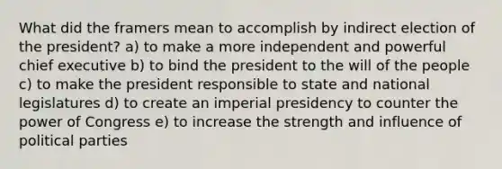 What did the framers mean to accomplish by indirect election of the president? a) to make a more independent and powerful chief executive b) to bind the president to the will of the people c) to make the president responsible to state and national legislatures d) to create an imperial presidency to counter the power of Congress e) to increase the strength and influence of political parties