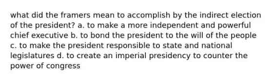 what did the framers mean to accomplish by the indirect election of the president? a. to make a more independent and powerful chief executive b. to bond the president to the will of the people c. to make the president responsible to state and national legislatures d. to create an imperial presidency to counter the power of congress