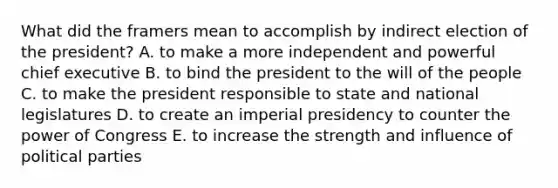 What did the framers mean to accomplish by indirect election of the president? A. to make a more independent and powerful chief executive B. to bind the president to the will of the people C. to make the president responsible to state and national legislatures D. to create an imperial presidency to counter the power of Congress E. to increase the strength and influence of political parties