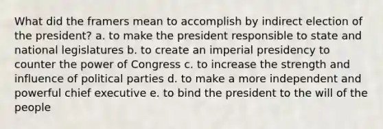 What did the framers mean to accomplish by indirect election of the president? a. to make the president responsible to state and national legislatures b. to create an imperial presidency to counter the power of Congress c. to increase the strength and influence of <a href='https://www.questionai.com/knowledge/kKK5AHcKHQ-political-parties' class='anchor-knowledge'>political parties</a> d. to make a more independent and powerful chief executive e. to bind the president to the will of the people