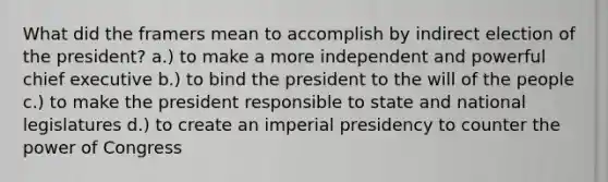 What did the framers mean to accomplish by indirect election of the president? a.) to make a more independent and powerful chief executive b.) to bind the president to the will of the people c.) to make the president responsible to state and national legislatures d.) to create an imperial presidency to counter the power of Congress