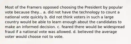 Most of the Framers opposed choosing the President by popular vote because they... a. did not have the technology to count a national vote quickly b. did not think voters in such a large country would be able to learn enough about the candidates to make an informed decision. c. feared there would be widespread fraud if a national vote was allowed. d. believed the average voter would choose not to vote.