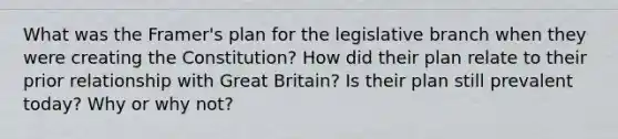 What was the Framer's plan for the legislative branch when they were creating the Constitution? How did their plan relate to their prior relationship with Great Britain? Is their plan still prevalent today? Why or why not?