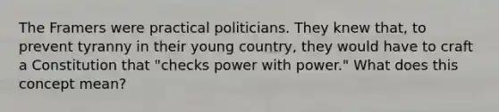 The Framers were practical politicians. They knew that, to prevent tyranny in their young country, they would have to craft a Constitution that "checks power with power." What does this concept mean?