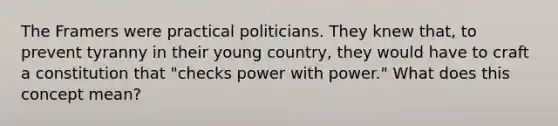 The Framers were practical politicians. They knew that, to prevent tyranny in their young country, they would have to craft a constitution that "checks power with power." What does this concept mean?