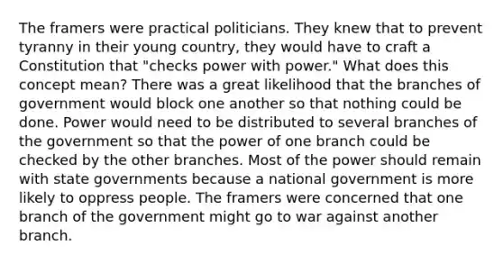 The framers were practical politicians. They knew that to prevent tyranny in their young country, they would have to craft a Constitution that "checks power with power." What does this concept mean? There was a great likelihood that the branches of government would block one another so that nothing could be done. Power would need to be distributed to several branches of the government so that the power of one branch could be checked by the other branches. Most of the power should remain with state governments because a national government is more likely to oppress people. The framers were concerned that one branch of the government might go to war against another branch.