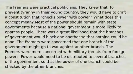 The Framers were practical politicians. They knew that, to prevent tyranny in their young country, they would have to craft a constitution that "checks power with power." What does this concept mean? Most of the power should remain with state governments because a national government is more likely to oppress people. There was a great likelihood that the branches of government would block one another so that nothing could be done. The Framers were concerned that one branch of the government might go to war against another branch. The Framers were more concerned with military threats from foreign powers. Power would need to be distributed to several branches of the government so that the power of one branch could be checked by the other branches.