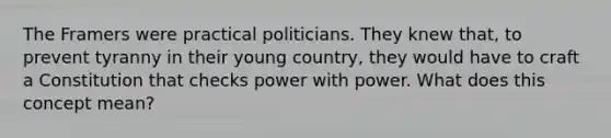 The Framers were practical politicians. They knew that, to prevent tyranny in their young country, they would have to craft a Constitution that checks power with power. What does this concept mean?