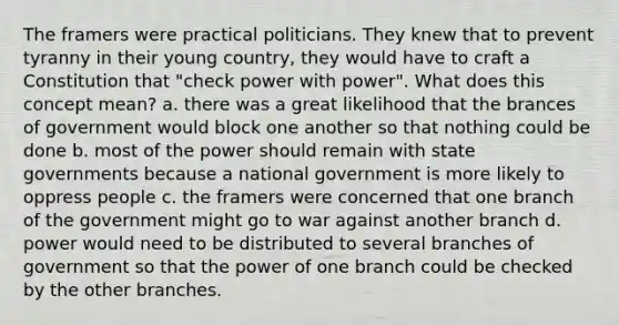 The framers were practical politicians. They knew that to prevent tyranny in their young country, they would have to craft a Constitution that "check power with power". What does this concept mean? a. there was a great likelihood that the brances of government would block one another so that nothing could be done b. most of the power should remain with state governments because a national government is more likely to oppress people c. the framers were concerned that one branch of the government might go to war against another branch d. power would need to be distributed to several branches of government so that the power of one branch could be checked by the other branches.