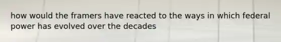 how would the framers have reacted to the ways in which federal power has evolved over the decades