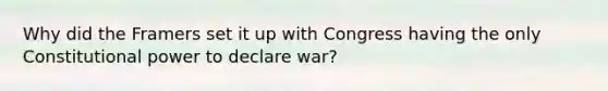 Why did the Framers set it up with Congress having the only Constitutional power to declare war?