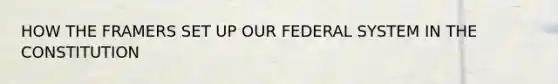 HOW THE FRAMERS SET UP OUR FEDERAL SYSTEM IN THE CONSTITUTION