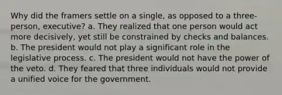 Why did the framers settle on a single, as opposed to a three-person, executive? a. They realized that one person would act more decisively, yet still be constrained by checks and balances. b. The president would not play a significant role in the legislative process. c. The president would not have the power of the veto. d. They feared that three individuals would not provide a unified voice for the government.