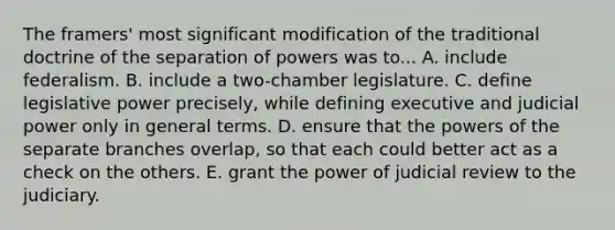 The framers' most significant modification of the traditional doctrine of the separation of powers was to... A. include federalism. B. include a two-chamber legislature. C. define legislative power precisely, while defining executive and judicial power only in general terms. D. ensure that the powers of the separate branches overlap, so that each could better act as a check on the others. E. grant the power of judicial review to the judiciary.