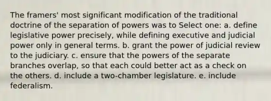 The framers' most significant modification of the traditional doctrine of the separation of powers was to Select one: a. define legislative power precisely, while defining executive and judicial power only in general terms. b. grant the power of judicial review to the judiciary. c. ensure that the powers of the separate branches overlap, so that each could better act as a check on the others. d. include a two-chamber legislature. e. include federalism.