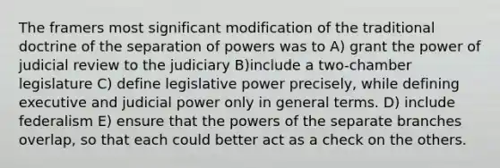 The framers most significant modification of the traditional doctrine of the separation of powers was to A) grant the power of judicial review to the judiciary B)include a two-chamber legislature C) define legislative power precisely, while defining executive and judicial power only in general terms. D) include federalism E) ensure that the powers of the separate branches overlap, so that each could better act as a check on the others.