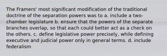 The Framers' most significant modification of the traditional doctrine of the separation powers was to a. include a two-chamber legislature b. ensure that the <a href='https://www.questionai.com/knowledge/kKSx9oT84t-powers-of' class='anchor-knowledge'>powers of</a> the separate branches overlap, so that each could better act as a check on the others. c. define <a href='https://www.questionai.com/knowledge/kkpmIpG7tU-legislative-power' class='anchor-knowledge'>legislative power</a> precisely, while defining executive and <a href='https://www.questionai.com/knowledge/ksTmPSjHjx-judicial-power' class='anchor-knowledge'>judicial power</a> only in general terms. d. include federalism