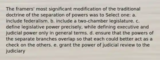 The framers' most significant modification of the traditional doctrine of the separation of powers was to Select one: a. include federalism. b. include a two-chamber legislature. c. define legislative power precisely, while defining executive and judicial power only in general terms. d. ensure that the <a href='https://www.questionai.com/knowledge/kKSx9oT84t-powers-of' class='anchor-knowledge'>powers of</a> the separate branches overlap so that each could better act as a check on the others. e. grant the power of judicial review to the judiciary