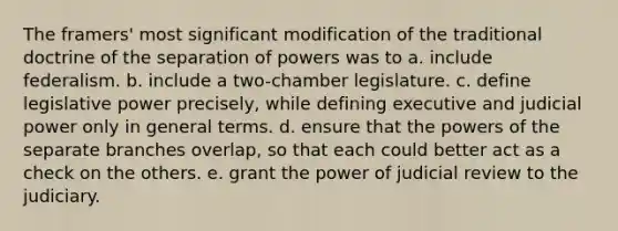 The framers' most significant modification of the traditional doctrine of the separation of powers was to a. include federalism. b. include a two-chamber legislature. c. define <a href='https://www.questionai.com/knowledge/kkpmIpG7tU-legislative-power' class='anchor-knowledge'>legislative power</a> precisely, while defining executive and <a href='https://www.questionai.com/knowledge/ksTmPSjHjx-judicial-power' class='anchor-knowledge'>judicial power</a> only in general terms. d. ensure that the <a href='https://www.questionai.com/knowledge/kKSx9oT84t-powers-of' class='anchor-knowledge'>powers of</a> the separate branches overlap, so that each could better act as a check on the others. e. grant the power of judicial review to the judiciary.