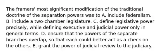 The framers' most significant modification of the traditional doctrine of the separation powers was to A. include federalism. B. include a two-chamber legislature. C. define legislative power precisely, while defining executive and judicial power only in general terms. D. ensure that the powers of the separate branches overlap, so that each could better act as a check on the others. E. grant the power of judicial review to the judiciary.