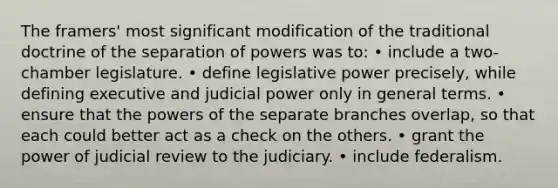 The framers' most significant modification of the traditional doctrine of the separation of powers was to: • include a two-chamber legislature. • define legislative power precisely, while defining executive and judicial power only in general terms. • ensure that the <a href='https://www.questionai.com/knowledge/kKSx9oT84t-powers-of' class='anchor-knowledge'>powers of</a> the separate branches overlap, so that each could better act as a check on the others. • grant the power of judicial review to the judiciary. • include federalism.