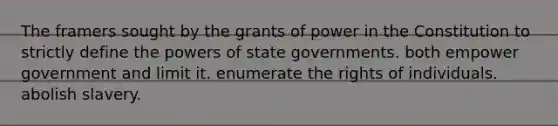 The framers sought by the grants of power in the Constitution to strictly define the powers of state governments. both empower government and limit it. enumerate the rights of individuals. abolish slavery.