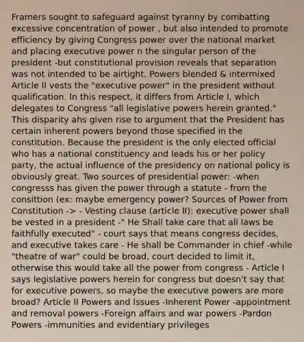 Framers sought to safeguard against tyranny by combatting excessive concentration of power , but also intended to promote efficiency by giving Congress power over the national market and placing executive power n the singular person of the president -but constitutional provision reveals that separation was not intended to be airtight. Powers blended & intermixed Article II vests the "executive power" in the president without qualification. In this respect, it differs from Article I, which delegates to Congress "all legislative powers herein granted." This disparity ahs given rise to argument that the President has certain inherent powers beyond those specified in the constitution. Because the president is the only elected official who has a national constituency and leads his or her policy party, the actual influence of the presidency on national policy is obviously great. Two sources of presidential power: -when congresss has given the power through a statute - from the consittion (ex: maybe emergency power? Sources of Power from Constitution -> - Vesting clause (article II): executive power shall be vested in a president -" He Shall take care that all laws be faithfully executed" - court says that means congress decides, and executive takes care - He shall be Commander in chief -while "theatre of war" could be broad, court decided to limit it, otherwise this would take all the power from congress - Article I says legislative powers herein for congress but doesn't say that for executive powers, so maybe the executive powers are more broad? Article II Powers and Issues -Inherent Power -appointment and removal powers -Foreign affairs and war powers -Pardon Powers -immunities and evidentiary privileges