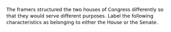 The framers structured the two houses of Congress differently so that they would serve different purposes. Label the following characteristics as belonging to either the House or the Senate.