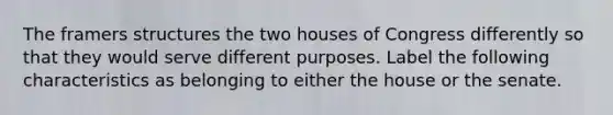 The framers structures the two houses of Congress differently so that they would serve different purposes. Label the following characteristics as belonging to either the house or the senate.