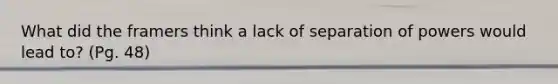 What did the framers think a lack of separation of powers would lead to? (Pg. 48)